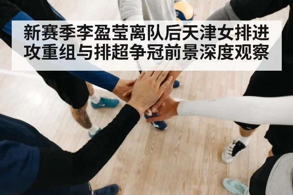 新赛季李盈莹离队后天津女排进攻重组与排超争冠前景深度观察