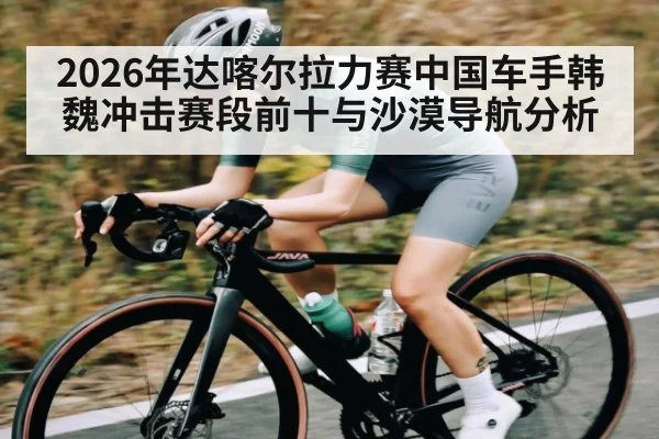 2026年达喀尔拉力赛中国车手韩魏冲击赛段前十与沙漠导航分析