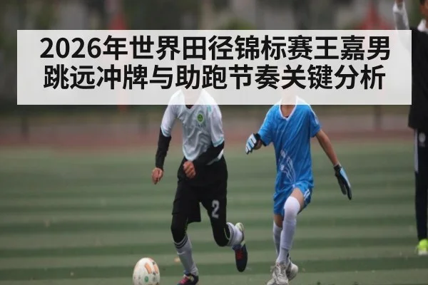 2026年世界田径锦标赛王嘉男跳远冲牌与助跑节奏关键分析