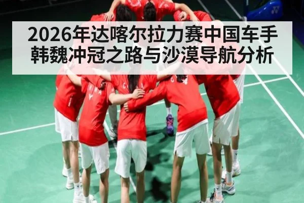2026年达喀尔拉力赛中国车手韩魏冲冠之路与沙漠导航分析